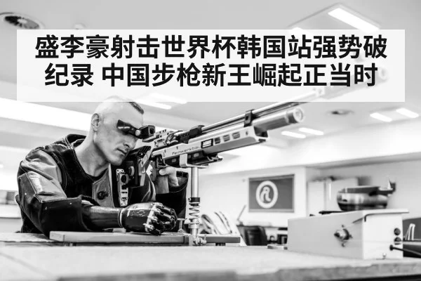 盛李豪射击世界杯韩国站强势破纪录 中国步枪新王崛起正当时