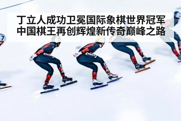 丁立人成功卫冕国际象棋世界冠军中国棋王再创辉煌新传奇巅峰之路