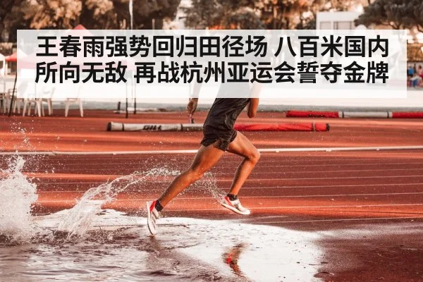 王春雨强势回归田径场 八百米国内所向无敌 再战杭州亚运会誓夺金牌